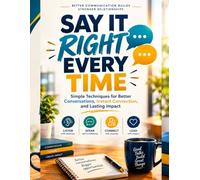 SAY IT RIGHT EVERY TIME: Simple Techniques for Better Conversations, Instant Connection, and Lasting Impact