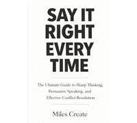 Say It Right Every Time: The Ultimate Guide to Sharp Thinking, Persuasive Speaking, and Effective Conflict Resolution.
