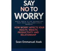 Say No To Worry: GOD’S TRUTH IS THE GOLDEN KEY THAT FREES YOU FROM LIFE’S WORRIES. How Worry Affects Your Health, Spiritual Growth, Productivity, And Relationships