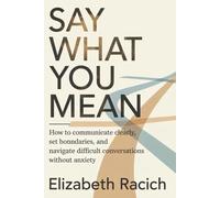 SAY WHAT YOU MEAN: How to Communicate Clearly, Set Boundaries, and Navigate Difficult Conversations Without Anxiety