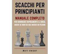 SCACCHI PER PRINCIPIANTI: MANUALE COMPLETO per DOMINARE rapidamente il GIOCO, anche se non hai mai mosso un pedone