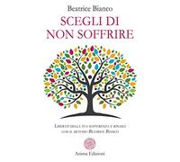 Scegli di non soffrire. Liberati della tua sofferenza e rinasci con il metodo Beatrice Bianco