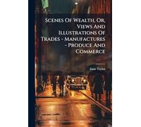 Scenes Of Wealth, Or, Views And Illustrations Of Trades - Manufactures - Produce And Commerce