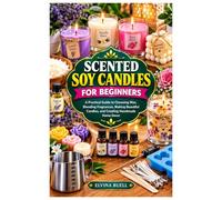 SCENTED SOY CANDLES FOR BEGINNERS: A Practical Guide to Choosing Wax, Blending Fragrances, Making Beautiful Candles, and Creating Handmade Home Decor