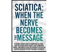 Sciatica: When the Nerve Becomes the Message: A Science-Based Guide to Radiating Leg Pain - Why the Sciatic Nerve Reacts, Why Symptoms Travel, and How to Calm the Nervous System for Lasting Recovery..