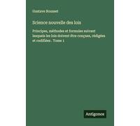 Science nouvelle des lois: Principes, méthodes et formules suivant lesquels les lois doivent être conçues, rédigées et codifiées . Tome 1