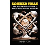Scienza Folle: 100 Invenzioni Assurde e Scoperte che non Immagini