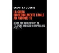 La Guida Incredibilmente Facile Ad Android 13: Guida per Principianti Ai Telefoni Android (Compreso Il Pixel 7)