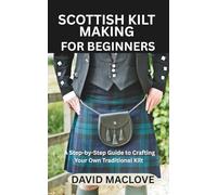 SCOTTISH KILT MAKING FOR BEGINNERS: A Step-by-Step Guide to Crafting Your Own Traditional Kilt