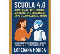 Scuola 4.0: Come Usare l’Intelligenza Artificiale per Risparmiare Tempo e Coinvolgere gli Alunni: Manuale essenziale per docenti creativi dall’idea alla lezione in pochi click