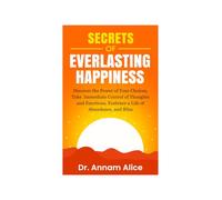 Secrets of EVERLASTING HAPPINESS: Discover the Power of Your Choices, Take Immediate Control of Thoughts and Emotions, Embrace A Life of Abundance and Bliss