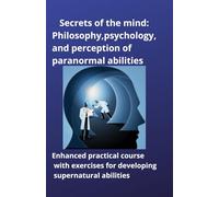 Secrets of the mind: Philosophy, psychology, and perception of paranormal abilities: Enhanced practical course with exercises for developing supernatural abilities