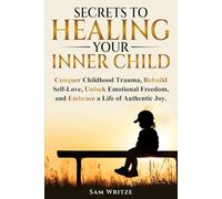 Secrets To Healing Your Inner Child: Conquer Childhood Trauma, Rebuild Self-Love, Unlock Emotional Freedom, and Embrace A Life Of Authentic Joy