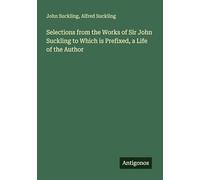 Selections from the Works of Sir John Suckling to Which is Prefixed, a Life of the Author