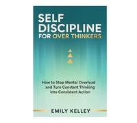 Self-Discipline For Over Thinkers: How to Stop Mental Overload and Turn Constant Thinking into Consistent Action