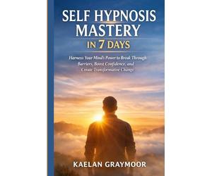 SELF HYPNOSIS MASTERY IN 7 DAYS: Harness Your Mind’s Power to Break Through Barriers, Boost Confidence, and Create Transformative Change