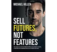 Sell Futures, Not Features: How anyone can uncover hidden benefits to any product or service, so desirable and compelling that you can't help but sell more