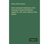 Semi-centennial Celebration of the Opening of Faneuil Hall Market, August 26, 1876, with a History of the Market