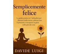 Semplicemente felice: La guida pratica in 7 abitudini per liberarti dallo stress, abbracciare il presente e riscoprire la gioia nelle piccole cose