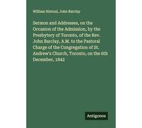Sermon and Addresses, on the Occasion of the Admission, by the Presbytery of Toronto, of the Rev. John Barclay, A.M. to the Pastoral Charge of the ... Church, Toronto, on the 6th December, 1842