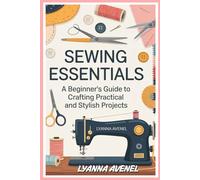 SEWING ESSENTIALS: A BEGINNER'S GUIDE TO CRAFTING PRACTICAL AND STYLISH PROJECTS: STEP-BY-STEP INSTRUCTIONS FOR CREATING EVERYDAY ITEMS WITH YOUR SEWING MACHINE