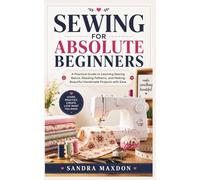 SEWING FOR ABSOLUTE BEGINNERS: A Practical Guide to Learning Sewing Basics, Reading Patterns, and Making Beautiful Handmade Projects with Ease