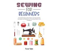 SEWING FOR BEGINNERS: A Complete Step by Step Guide to Learning Essential Techniques and Making Your First Sewing Projects with Confidence