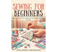 SEWING FOR BEGINNERS: A Simple System To Learn Stitches, Understand Fabrics, And Create Beautiful Handmade Projects Quickly