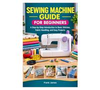 SEWING MACHINE GUIDE FOR BEGINNERS: A Step-by-Step Introduction to Basic Stitches, Fabric Handling, and Easy Projects