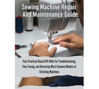 Sewing Machine Repair And Maintenance Guide: Your Practical-Based DIY Bible For Troubleshooting, Fine-Tuning, And Restoring Most Common Models Of Stitching Machines