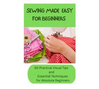 SEWING MADE EASY FOR BEGINNERS: 60 Practical Visual Tips and Essential Techniques for Absolute Beginners