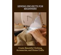 SEWING PROJECTS FOR BEGINNERS: Create Beautiful Clothing, Accessories, and Home Crafts