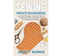 Sewing Projects for Beginners: Essential Techniques and Simple Patterns to Build Confidence and Master the Art of Sewing from Scratch