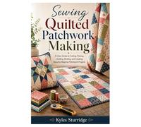 Sewing Quilted Patchwork Making: A Clear Guide to Cutting, Piecing, Quilting, Binding, and Creating Beautiful Beginner Patchwork Projects