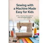 Sewing with a Machine Made Easy for Kids: A Fun, Step-by-Step Guide to Safe and Simple Sewing Projects