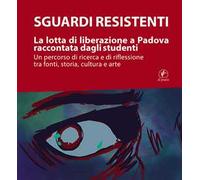 Sguardi resistenti. La lotta di liberazione a Padova raccontata dagli studenti. Un percorso di ricerca e di riflessione tra fonti, storia, cultura e arte