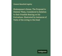 Shakespeare's Bones. The Proposal to Disinter Them, Considered in Relation to their Possible Bearing on his Portraiture. Illustrated by Instances of Visits of the Living to the Dead