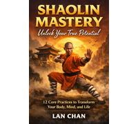 Shaolin Mastery Unlock Your True Potential: 12 Core Practices to Transform Your Body, Mind, and Life