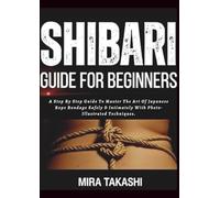 SHIBARI FOR BEGINNERS: A Step By Step Guide To Master The Art Of Japanese Rope Bondage Safely & Intimately With Photo-Illustrated Techniques.