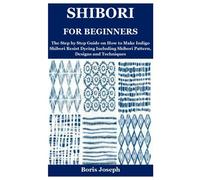 Shibori for Beginners: The Step by Step Guide on How to Make Indigo Shibori Resist Dyeing Including Shibori Pattern, Designs and Techniques