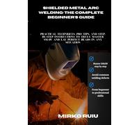 SHIELDED METAL ARC WELDING: THE COMPLETE BEGINNER'S GUIDE: Practical Techniques, Pro Tips, and Step-by-Step Instructions to Truly Master SMAW and Lay Perfect Beads in Any Situation