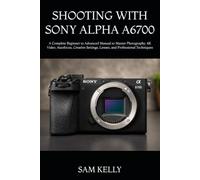 SHOOTING WITH SONY ALPHA A6700: A Complete Beginner to Advanced Manual to Master Photography, 4K Video, Autofocus, Creative Settings, Lenses, and Professional Techniques