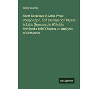 Short Exercises in Latin Prose Composition, and Examination Papers in Latin Grammar, to Which is Previxed a Brief Chapter on Analysis of Sentences
