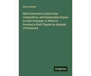 Short Exercises in Latin Prose Composition, and Examination Papers in Latin Grammar, to Which is Previxed a Brief Chapter on Analysis of Sentences