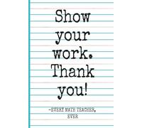 Show Your Work. Thank you! -Every Math Teacher, Ever: Funny Notebook Journal for Writing and Doodling, Funny Gift for Math Teachers, Educators and Coworkers for Any Occasion