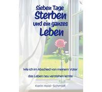 Sieben Tage Sterben und ein ganzes Leben: Wie ich im Abschied von meinem Vater das Leben neu verstehen lernte