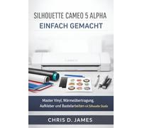 SILHOUETTE CAMEO 5 ALPHA EINFACH GEMACHT: Master Vinyl, Wärmeübertragung, Aufkleber und Bastelarbeiten mit Silhouette Studio