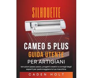 SILHOUETTE CAMEO 5 PLUS GUIDA UTENTE PER ARTIGIANI: Istruzioni passo passo, progetti creativi e consigli degli esperti per padroneggiare la tua macchina