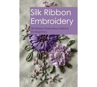 Silk Ribbon Embroidery: Silk Ribbon Embroidery Patterns for Beginners: A Beginners' Guide to Silk Ribbon Embroidery