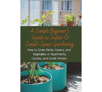 Simple Beginner’s Guide to Indoor & Small-Space Gardening: How to Grow Herbs, Greens, and Vegetables in Apartments, Condos, and Small Homes